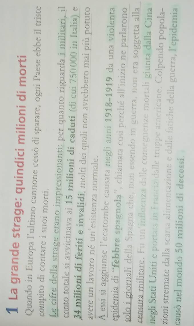 La grande strage: quindici milioni di morti 
Quando in Europa l’ultimo cannone cessò di sparare, ogni Paese ebbe il triste 
compito di contare i suoi morti. 
Le cifre della strage erano impressionanti: per quanto riguarda i militari, il 
conto totale si avvicinava ai 15 milioni di caduti (di cui 750000 in Italia) e
34 milioni di feriti e invalidi, molti dei quali non avrebbero mai più potuto 
avere un lavoro né un'esistenza normale. 
A essi si aggiunse l’ecatombe causata negli anni 1918-1919 da una violenta 
epidemia di “febbre spagnola”, chiamata così perché all’inizio ne parlarono 
solo i giornali della Spagna che, non essendo in guerra, non era soggetta alla 
censura militare. Fu un'influenza dalle conseguenze mortali giunta dalla Cina 
negli Stati Uniti e portata in Francia dalle truppe americane. Colpendo popola- 
zioni stremate dalla scarsa alimentazione e dalle fatiche della guerra, l’epidemia 
causò nel mondo 50 milioni di decessi.