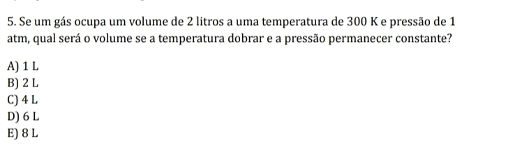 Se um gás ocupa um volume de 2 litros a uma temperatura de 300 K e pressão de 1
atm, qual será o volume se a temperatura dobrar e a pressão permanecer constante?
A) 1 L
B) 2 L
C) 4 L
D) 6 L
E) 8 L