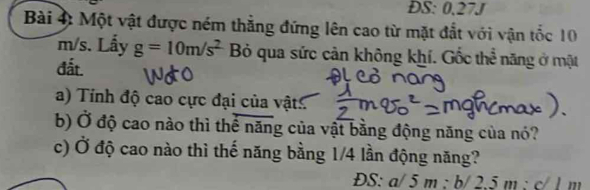 ĐS: 0.27J 
Bài 4: Một vật được ném thẳng đứng lên cao từ mặt đắt với vận tốc 10
m/s. Lấy g=10m/s^2 Bỏ qua sức cản không khí. Gốc thể năng ở mặt 
đất. 
a) Tính độ cao cực đại của vật: 
b) Ở độ cao nào thì thể năng của vật bằng động năng của nó? 
c) Ở độ cao nào thì thế năng bằng 1/4 lần động năng? 
ĐS: a/5m : b/2.5m:c/lm