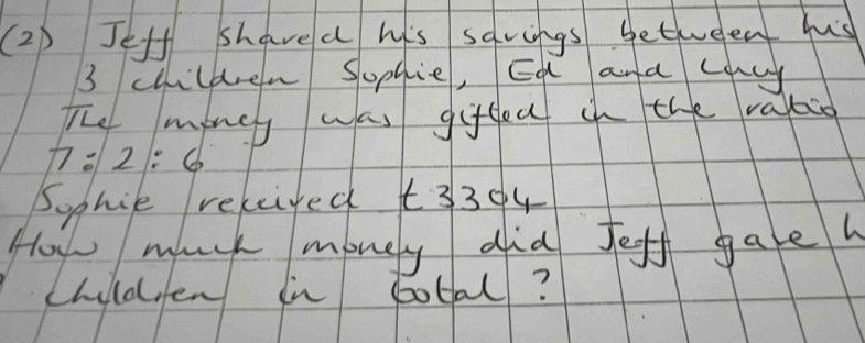 (2) Jeff shavea his savings betweent hus
3 children Sophie, Ea ana couy 
The money was gifdec in the ralio
7:2:6
Sophie releiyed t3304 
How much money did feff gaeh 
childfen in total?