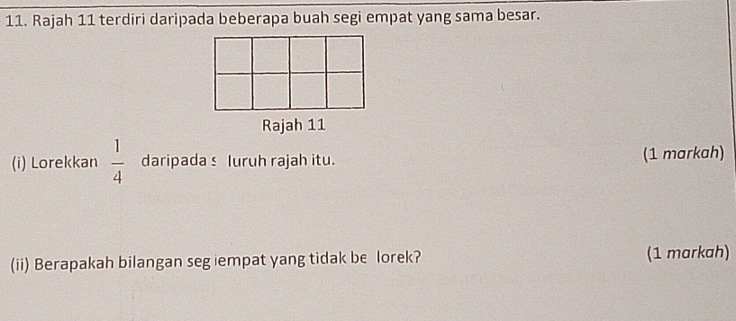 Rajah 11 terdiri daripada beberapa buah segi empat yang sama besar. 
Rajah 11 
(i) Lorekkan  1/4  daripadas luruh rajah itu. (1 markah) 
(ii) Berapakah bilangan seg iempat yang tidak be lorek? (1 markah)