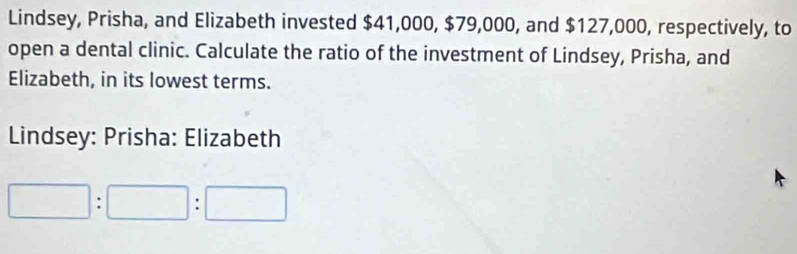 Lindsey, Prisha, and Elizabeth invested $41,000, $79,000, and $127,000, respectively, to 
open a dental clinic. Calculate the ratio of the investment of Lindsey, Prisha, and 
Elizabeth, in its lowest terms. 
Lindsey: Prisha: Elizabeth
□ :□ :□