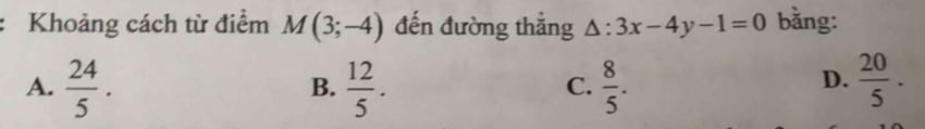 Khoảng cách từ điểm M(3;-4) đến đường thẳng △ :3x-4y-1=0 bằng:
A.  24/5 .  12/5 .  8/5 .  20/5 . 
B.
C.
D.
