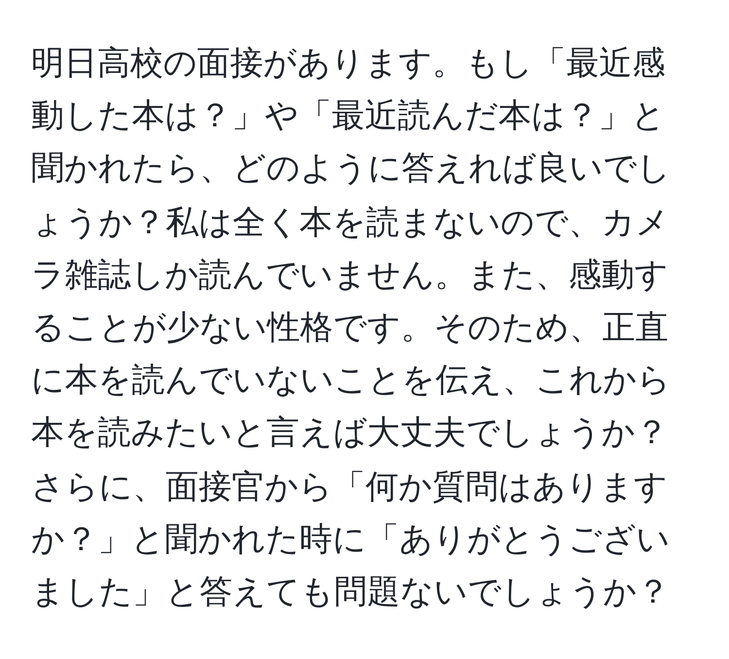 明日高校の面接があります。もし「最近感動した本は？」や「最近読んだ本は？」と聞かれたら、どのように答えれば良いでしょうか？私は全く本を読まないので、カメラ雑誌しか読んでいません。また、感動することが少ない性格です。そのため、正直に本を読んでいないことを伝え、これから本を読みたいと言えば大丈夫でしょうか？さらに、面接官から「何か質問はありますか？」と聞かれた時に「ありがとうございました」と答えても問題ないでしょうか？