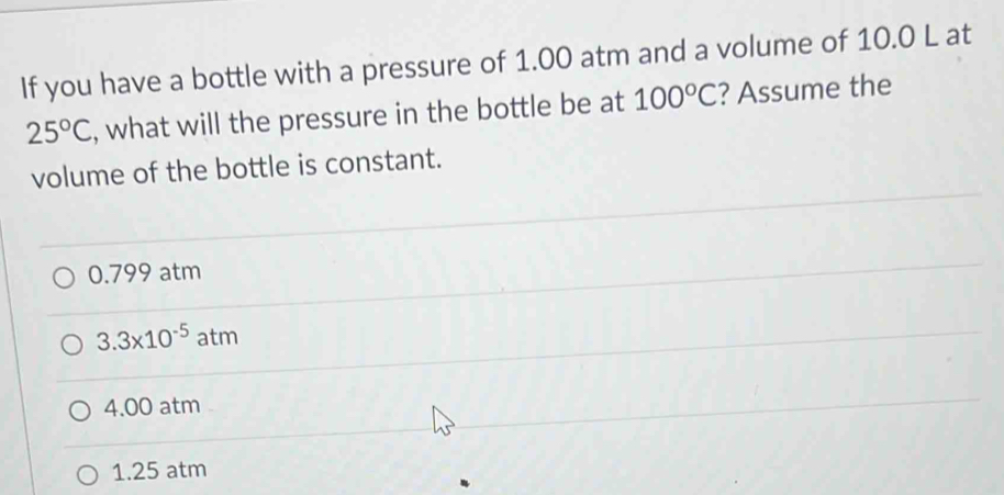 If you have a bottle with a pressure of 1.00 atm and a volume of 10.0 L at
25°C , what will the pressure in the bottle be at 100°C ? Assume the
volume of the bottle is constant.
0.799 atm
3.3* 10^(-5)atm
4.00 atm
1.25 atm