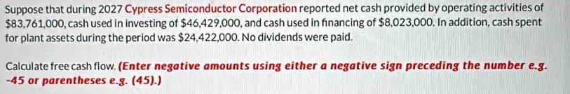 Suppose that during 2027 Cypress Semiconductor Corporation reported net cash provided by operating activities of
$83,761,000, cash used in investing of $46,429,000, and cash used in financing of $8,023,000. In addition, cash spent 
for plant assets during the period was $24,422,000. No dividends were paid. 
Calculate freecash flow. (Enter negative amounts using either a negative sign preceding the number e.g.
-45 or parentheses e.g. (45).)