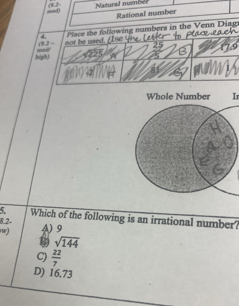 (8.2-
med) Natural number
Rational number
4. Place the following numbers in the Venn Diag
(8.2 -- not be used.
med/ 4
17.9
high)
sqrt(225)
Ir
5. Which of the following is an irrational number?
8.2 -
w)
N 9
13 sqrt(144)
C)  22/7 
D) 16.73