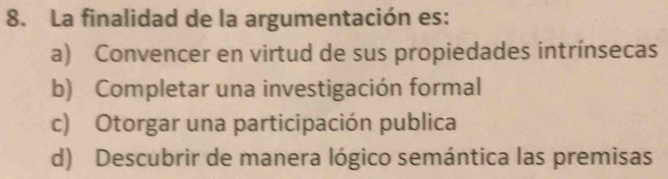 La finalidad de la argumentación es:
a) Convencer en virtud de sus propiedades intrínsecas
b) Completar una investigación formal
c) Otorgar una participación publica
d) Descubrir de manera lógico semántica las premisas