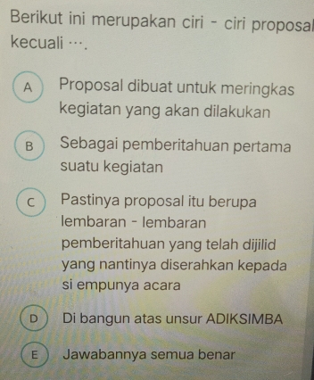 Berikut ini merupakan ciri - ciri proposa
kecuali ….
A Proposal dibuat untuk meringkas
kegiatan yang akan dilakukan
B  Sebagai pemberitahuan pertama
suatu kegiatan
c ) Pastinya proposal itu berupa
lembaran - lembaran
pemberitahuan yang telah dijilid
yang nantinya diserahkan kepada
si empunya acara
D  Di bangun atas unsur ADIKSIMBA
E  Jawabannya semua benar