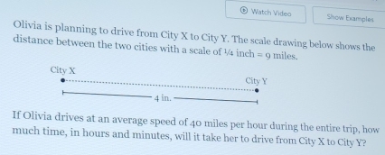 Watch Video Show Examples 
Olivia is planning to drive from City X to City Y. The scale drawing below shows the 
distance between the two cities with a scale of ½ inch =r miles. 
If Olivia drives at an average speed of 40 miles per hour during the entire trip, how 
much time, in hours and minutes, will it take her to drive from City X to City Y?