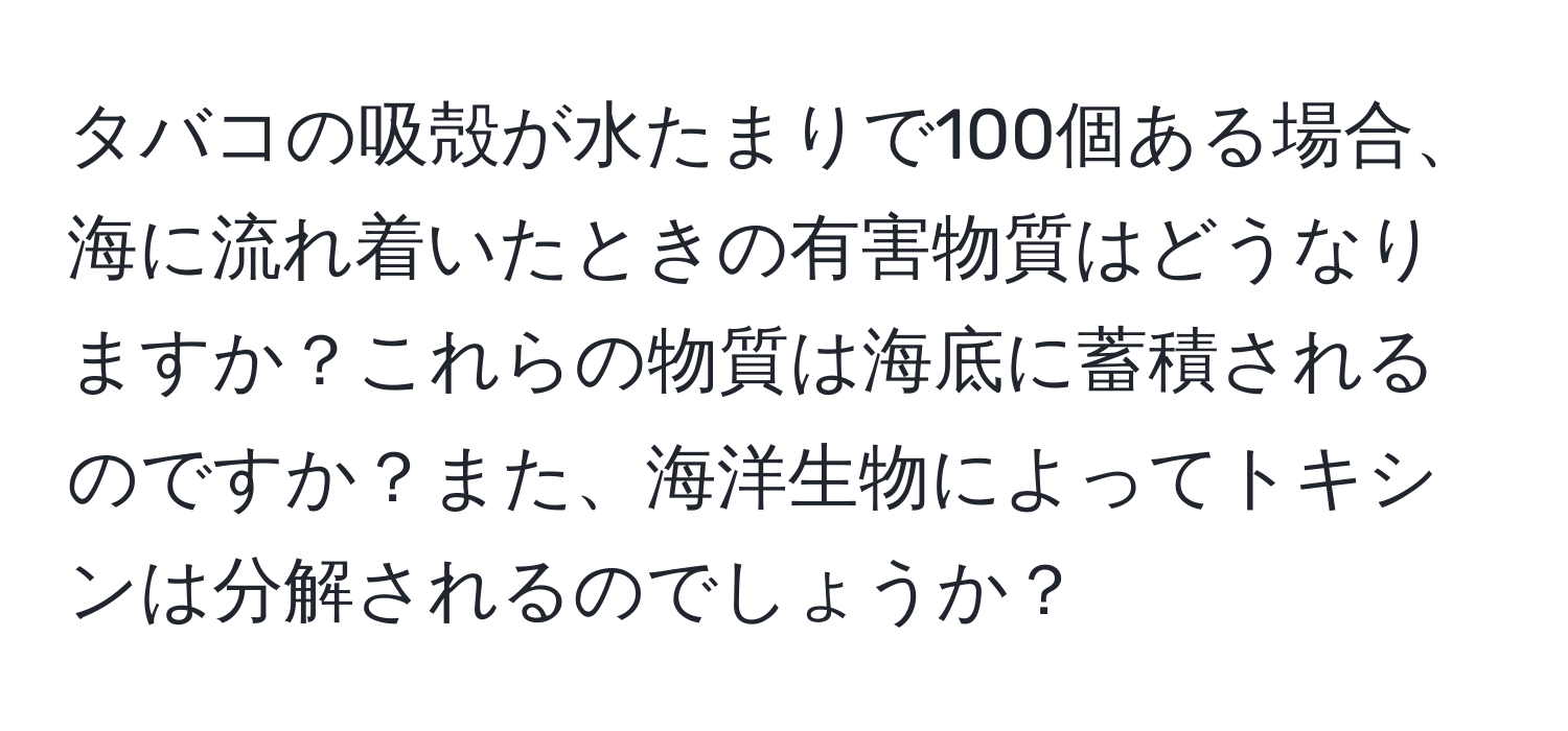 タバコの吸殻が水たまりで100個ある場合、海に流れ着いたときの有害物質はどうなりますか？これらの物質は海底に蓄積されるのですか？また、海洋生物によってトキシンは分解されるのでしょうか？