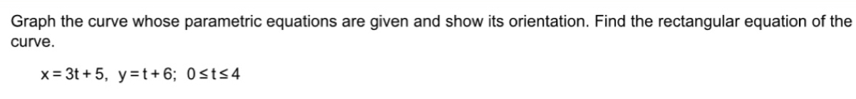 Graph the curve whose parametric equations are given and show its orientation. Find the rectangular equation of the 
curve.
x=3t+5, y=t+6; 0≤ t≤ 4