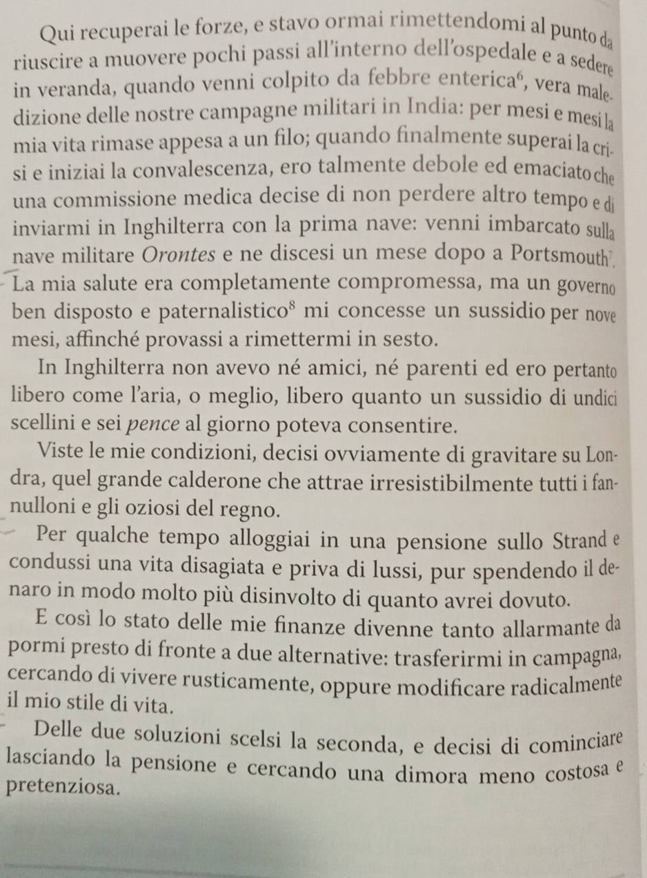 Qui recuperai le forze, e stavo ormai rimettendomi al punto da
riuscire a muovere pochi passi all’interno dell’ospedale e a sedere
in veranda, quando venni colpito da febbre entericaó, vera male.
dizione delle nostre campagne militari in India: per mesi e mesi la
mia vita rimase appesa a un filo; quando finalmente superaí la cria
si e iniziai la convalescenza, ero talmente debole ed emaciato che
una commissione medica decise di non perdere altro tempo e di
inviarmi in Inghilterra con la prima nave: venni imbarcato sulla
nave militare Orontes e ne discesi un mese dopo a Portsmouth.
La mia salute era completamente compromessa, ma un governo
ben disposto e paternalistico* mi concesse un sussidio per nove
mesi, affinché provassi a rimettermi in sesto.
In Inghilterra non avevo né amici, né parenti ed ero pertanto
libero come l’aria, o meglio, libero quanto un sussidio di undici
scellini e sei pence al giorno poteva consentire.
Viste le mie condizioni, decisi ovviamente di gravitare su Lon-
dra, quel grande calderone che attrae irresistibilmente tutti i fan-
nulloni e gli oziosi del regno.
Per qualche tempo alloggiai in una pensione sullo Strand e
condussi una vita disagiata e priva di lussi, pur spendendo il de-
naro in modo molto più disinvolto di quanto avrei dovuto.
E cosí lo stato delle mie finanze divenne tanto allarmante da
pormi presto di fronte a due alternative: trasferirmi in campagna,
cercando di vivere rusticamente, oppure modificare radicalmente
il mio stile di vita.
Delle due soluzioni scelsi la seconda, e decisi di cominciare
lasciando la pensione e cercando una dimora meno costosa e
pretenziosa.