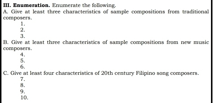 Enumeration. Enumerate the following. 
A. Give at least three characteristics of sample compositions from traditional 
composers. 
1. 
2. 
3. 
B. Give at least three characteristics of sample compositions from new music 
composers. 
4. 
5. 
6. 
C. Give at least four characteristics of 20th century Filipino song composers. 
7. 
8. 
9. 
10.