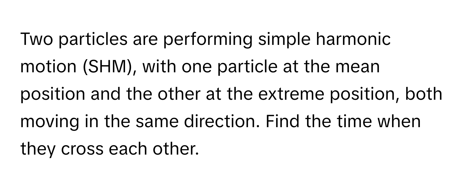 Two particles are performing simple harmonic motion (SHM), with one particle at the mean position and the other at the extreme position, both moving in the same direction. Find the time when they cross each other.