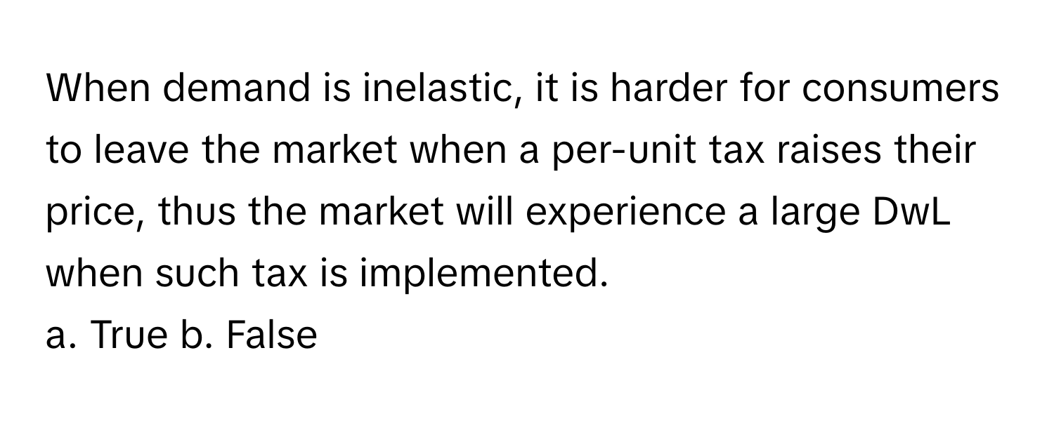 When demand is inelastic, it is harder for consumers to leave the market when a per-unit tax raises their price, thus the market will experience a large DwL when such tax is implemented.

a. True b. False