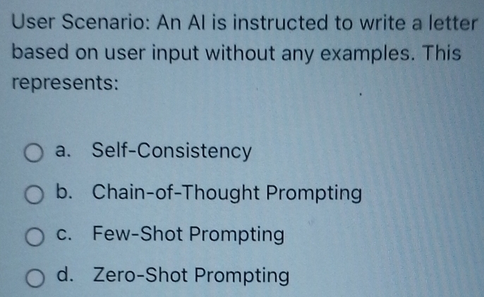 User Scenario: An AI is instructed to write a letter
based on user input without any examples. This
represents:
a. Self-Consistency
b. Chain-of-Thought Prompting
c. Few-Shot Prompting
d. Zero-Shot Prompting