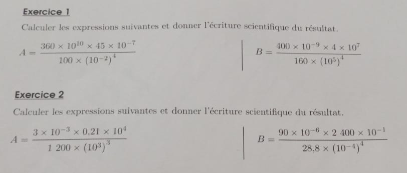 Calculer les expressions suivantes et donner l'écriture scientifique du résultat.
A=frac 360* 10^(10)* 45* 10^(-7)100* (10^(-2))^4
B=frac 400* 10^(-9)* 4* 10^7160* (10^5)^4
Exercice 2 
Calculer les expressions suivantes et donner l'écriture scientifique du résultat.
A=frac 3* 10^(-3)* 0.21* 10^41200* (10^3)^3
B=frac 90* 10^(-6)* 2400* 10^(-1)28.8* (10^(-4))^4