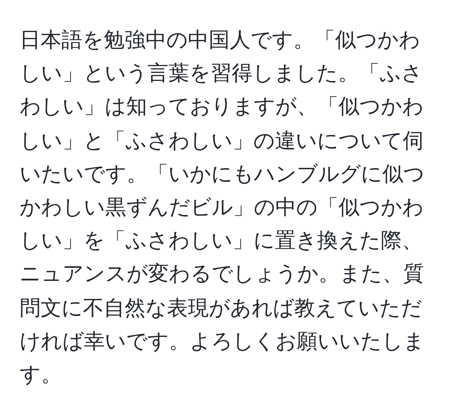 日本語を勉強中の中国人です。「似つかわしい」という言葉を習得しました。「ふさわしい」は知っておりますが、「似つかわしい」と「ふさわしい」の違いについて伺いたいです。「いかにもハンブルグに似つかわしい黒ずんだビル」の中の「似つかわしい」を「ふさわしい」に置き換えた際、ニュアンスが変わるでしょうか。また、質問文に不自然な表現があれば教えていただければ幸いです。よろしくお願いいたします。