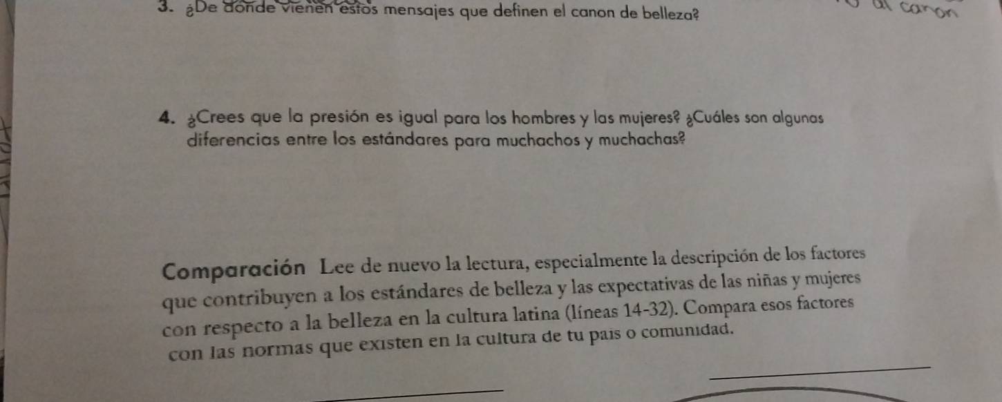 ¿De donde vienen estos mensajes que definen el canon de belleza? 
al caron 
4. ¿Crees que la presión es igual para los hombres y las mujeres? ¿Cuáles son algunas 
diferencias entre los estándares para muchachos y muchachas? 
Comparación Lee de nuevo la lectura, especialmente la descripción de los factores 
que contribuyen a los estándares de belleza y las expectativas de las niñas y mujeres 
con respecto a la belleza en la cultura latina (líneas 14-32). Compara esos factores 
con las normas que existen en la cultura de tu país o comunidad.