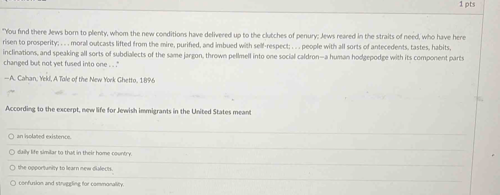 "You find there Jews born to plenty, whom the new conditions have delivered up to the clutches of penury; Jews reared in the straits of need, who have here
risen to prosperity; . . . moral outcasts lifted from the mire, purifed, and imbued with self-respect; . . . people with all sorts of antecedents, tastes, habits,
inclinations, and speaking all sorts of subdialects of the same jargon, thrown pellmell into one social caldron—a human hodgepodge with its component parts
changed but not yet fused into one . . .''
—A. Cahan, Yekl, A Tale of the New York Ghetto, 1896
According to the excerpt, new life for Jewish immigrants in the United States meant
an isolated existence.
daily life similar to that in their home country.
the opportunity to learn new dialects.
confusion and struggling for commonality.