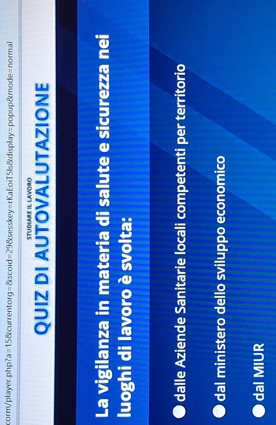 corm/player.php? a=15 currentor g=8tscoid=298ts esskey=rKaEoiT5ls&display=popup&mode=normal
StUDiArE IL LavOrO
QUIZ DI AUTOVALUTAZIONE
La vigilanza in materia di salute e sicurezza nei
luoghi di lavoro è svolta:
dalle Aziende Sanitarie locali competenti per territorio
dal ministero dello sviluppo economico
dal MIUR