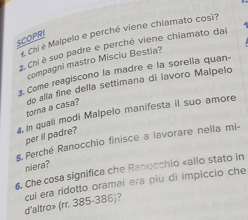 Chi è Malpelo e perché viene chiamato così? 
SCOPRI 
2. Chi è suo padre e perché viene chiamato dai 
compagni mastro Misciu Bestia? 
3. Come reagiscono la madre e la sorella quan- 
do alla fine della settimana di lavoro Malpeld 
torna a casa? 
4. In quali modi Malpelo manifesta il suo amore 
per il padre? 
5 Perché Ranocchio finisce a lavorare nella mi- 
niera? 
6. Che cosa significa che Ranocchio «allo stato in 
cui era ridotto oramai era più di impiccio che 
d'altro» (rr. 385-386)?