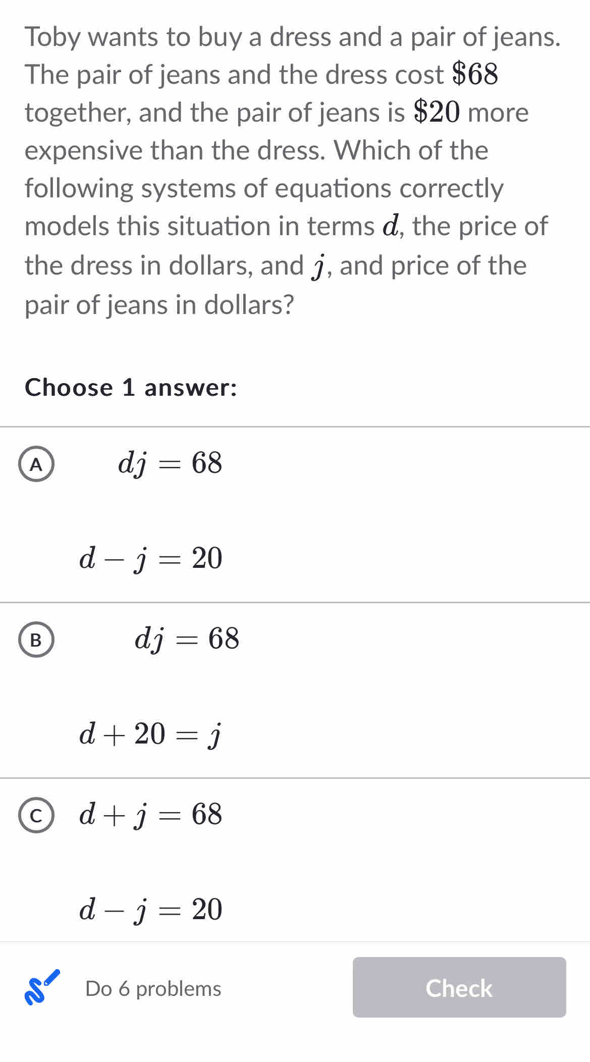 Toby wants to buy a dress and a pair of jeans.
The pair of jeans and the dress cost $68
together, and the pair of jeans is $20 more
expensive than the dress. Which of the
following systems of equations correctly
models this situation in terms d, the price of
the dress in dollars, and j, and price of the
pair of jeans in dollars?
Choose 1 answer:
A
dj=68
d-j=20
B
dj=68
d+20=j
C d+j=68
d-j=20
Do 6 problems Check