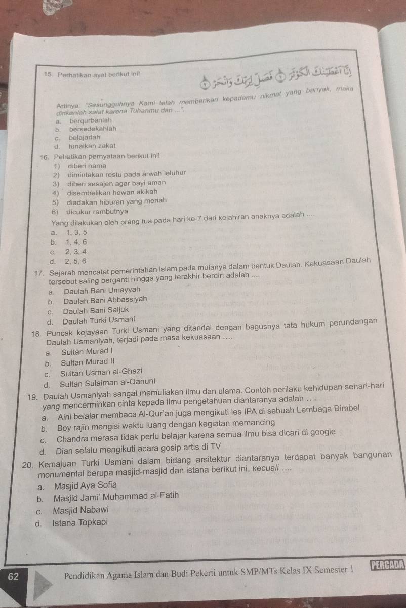 Perhatikan ayat berikut ini!
Artinya: “Sesungguhnya Kami telah memberikan kepadamu nikmat yang banyak, maka
dirikanlah salat karena Tuhanmu dan ...".
a berqurbanlah
b. bersedekahiah
c. belajarlah
d. tunaikan zakat
16. Pehatikan peryataan berikut ini!
1) diberi nama
2) dimintakan restu pada arwah Ieluhur
3) diberi sesajen agar bayi aman
4) disembelikan hewan akikah
5) diadakan hiburan yang meriah
6) dicukur rambutnya
Yang dilakukan oleh orang tua pada hari ke-7 dari kelahiran anaknya adalah ....
a. 1, 3, 5
b. 1, 4, 6
c. 2, 3, 4
d. 2, 5, 6
17. Sejarah mencatat pemerintahan Islam pada mulanya dalam bentuk Daulah. Kekuasaan Daulah
tersebut saling berganti hingga yang terakhir berdiri adalah ....
a. Daulah Bani Umayyah
b. Daulah Bani Abbassiyah
c. Daulah Bani Saljuk
d. Daulah Turki Usmani
18. Puncak kejayaan Turki Usmani yang ditandai dengan bagusnya tata hukum perundangan
Daulah Usmaniyah, terjadi pada masa kekuasaan ....
a. Sultan Murad I
b. Sultan Murad II
c. Sultan Usman al-Ghazi
d. Sultan Sulaiman al-Qanuni
19. Daulah Usmaniyah sangat memuliakan ilmu dan ulama. Contoh perilaku kehidupan sehari-hari
yang mencerminkan cinta kepada ilmu pengetahuan diantaranya adalah . . .
a. Aini belajar membaca Al-Qur'an juga mengikuti les IPA di sebuah Lembaga Bimbel
b. Boy rajin mengisi waktu luang dengan kegiatan memancing
c. Chandra merasa tidak perlu belajar karena semua ilmu bisa dicari di google
d. Dian selalu mengikuti acara gosip artis di TV
20. Kemajuan Turki Usmani dalam bidang arsitektur diantaranya terdapat banyak bangunan
monumental berupa masjid-masjid dan istana berikut ini, kecuali ....
a. Masjid Aya Sofia
b. Masjid Jami' Muhammad al-Fatih
c. Masjid Nabawi
d. Istana Topkapi
62 Pendidikan Agama Islam dan Budi Pekerti untuk SMP/MTs Kelas IX Semester 1 PERCADA