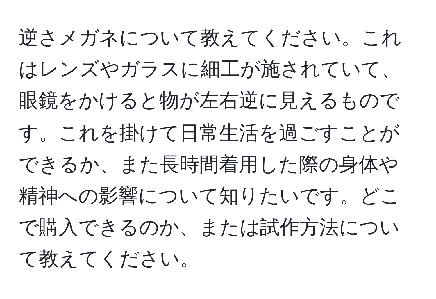 逆さメガネについて教えてください。これはレンズやガラスに細工が施されていて、眼鏡をかけると物が左右逆に見えるものです。これを掛けて日常生活を過ごすことができるか、また長時間着用した際の身体や精神への影響について知りたいです。どこで購入できるのか、または試作方法について教えてください。