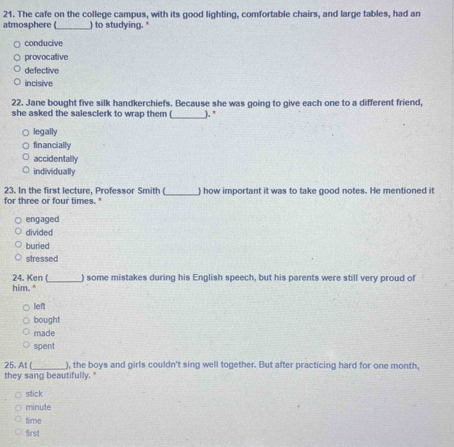 The cafe on the college campus, with its good lighting, comfortable chairs, and large tables, had an
atmosphere (_ ) to studying. *
conducive
provocative
defective
incisive
22. Jane bought five silk handkerchiefs. Because she was going to give each one to a different friend,
she asked the salesclerk to wrap them (_ ). *
legally
financially
accidentally
individually
23. In the first lecture, Professor Smith (_ ) how important it was to take good notes. He mentioned it
for three or four times. *
engaged
divided
buried
stressed
24. Ken (_ ) some mistakes during his English speech, but his parents were still very proud of
him. *
left
bought
made
spent
25. At (_ ), the boys and girls couldn't sing well together. But after practicing hard for one month,
they sang beautifully. *
stick
minute
time
first