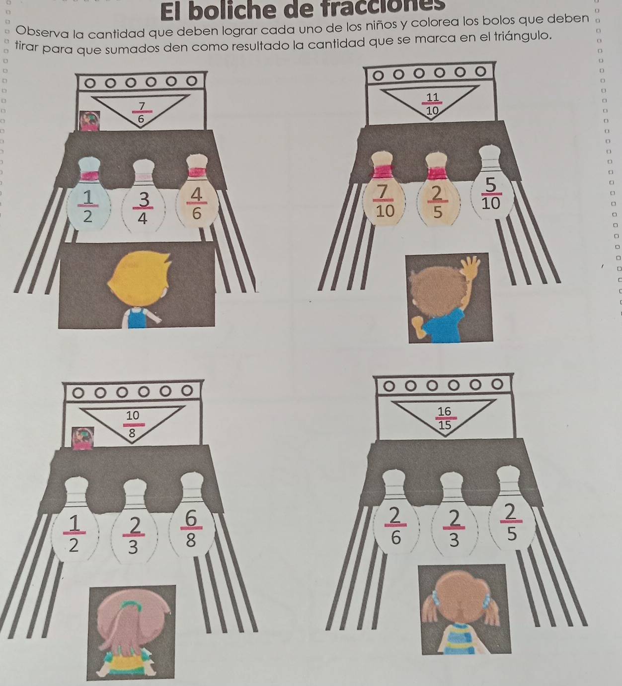 El boliche de fracciones
Observa la cantidad que deben lograr cada uno de los niños y colorea los bolos que deben
tirar para que sumados den como resultado la cantidad que se marca en el triángulo.
U 
□
D
D
□
□
□
□
□
 10/8 
 1/2   2/3   6/8 