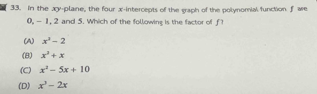 In the xy -plane, the four x-intercepts of the graph of the polynomial function f are
0, - 1, 2 and 5. Which of the following is the factor of f ?
(A) x^2-2
(B) x^2+x
(C) x^2-5x+10
(D) x^3-2x