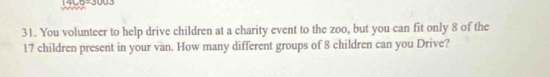 1400=300J
31. You volunteer to help drive children at a charity event to the zoo, but you can fit only 8 of the
17 children present in your van. How many different groups of 8 children can you Drive?