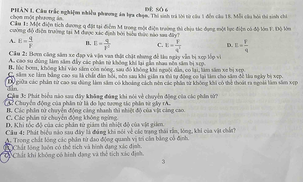 đè SÓ 6
PHÀN I. Câu trắc nghiệm nhiều phương án lựa chọn. Thí sinh trả lời từ câu 1 đến câu 18. Mỗi câu hỏi thí sinh chi
chọn một phương án.
Câu 1: Một điện tích dương q đặt tại điểm M trong một điện trường thì chịu tác dụng một lực điện có độ lớn F. Độ lớn
cường độ điện trường tại M được xác định bởi biểu thức nào sau đây?
A. E= q/F 
B. E= q/F^2  E= F/q^2  E= F/q 
C.
D.
Câu 2: Bơm căng săm xe đạp và vặn van thật chặt nhưng đề lâu ngày vẫn bị xẹp lốp vì
A. cao su dùng làm săm đầy các phân tử không khí lại gần nhau nên săm bị xẹp.
B. lúc bơm, không khí vào săm còn nóng, sau đó khồng khí nguội dần, co lại, làm săm xe bị xẹp.
C. săm xe làm bằng cao su là chất đàn hồi, nên sau khi giãn ra thì tự động co lại làm cho săm để lâu ngày bị xẹp.
Dự giữa các phân tử cao su dùng làm săm có khoảng cách nên các phân tử không khí có thể thoát ra ngoài làm săm xẹp
dần.
Câu 3: Phát biểu nào sau đây không đúng khi nói về chuyển động của các phân tử?
A Chuyển động của phân tử là do lực tương tác phân tử gây rA.
B. Các phân tử chuyển động càng nhanh thì nhiệt độ của vật càng cao.
C. Các phân tử chuyển động không ngừng.
D. Khi tốc độ của các phân tử giảm thì nhiệt độ của vật giảm.
Câu 4: Phát biểu nào sau đây là đúng khi nói về các trạng thái rắn, lỏng, khí của vật chất?
A. Trong chất lỏng các phân tử dao động quanh vị trí cân bằng cổ định.
B. Chất lỏng luôn có thể tích và hình dạng xác định.
O Chất khí không có hình dạng và thể tích xác định.
3