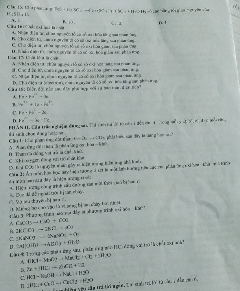 Cho phản ứng: FeS+H_2SO_4to Fe_2(SO_4)_3+SO_2+H_2OHxi số cân bằng tối giản, nguyên của
H_2SO_4la
A. 8. B. 10 . C. 12. D. 4
Cầu 16: Chất oxi hoá là chất
A. Nhận điện tứ, chứa nguyên tố có số oxi hóa tăng sau phản ứng
B. Cho điện tử, chứa nguyên tố có số oxi hóa tăng sau phản ứng.
C. Cho điện tứ, chứa nguyên tố có số oxi hóa giàm sau phản ứng.
D. Nhận điện tử, chứa nguyên tổ có số oxi hóa giảm sau phản ứng.
Câu 17: Chất khứ là chất:
A. Nhận điện tử, chứa nguyên tổ có số oxi hóa tăng sau phản ứng.
B. Cho điện tử, chứa nguyên tố có số oxi hóa giảm sau phản ứng.
C. Nhận điện tử, chứa nguyên tổ có số oxi hóa giảm sau phản ứng.
D. Cho điện tử (electron), chứa nguyên tố có số oxi hóa tăng sau phản ứng.
Cầu 18: Biến đổi nào sau đây phù hợp với sự bảo toàn điện tích?
A. Fe· Fe^(2+)+3e.
B. Fe^(3+)+Ie· Fe^(2+).
C. Fe· Fe^3+2e.
D. Fe^(2+)+3e· Fe.
PHÀN II. Câu trắc nghiệm đúng sai. Thí sinh trà lời từ câu 1 đến câu 4. Trong mỗi ý a), b), c), d) ở mỗi câu,
thí sính chọn đúng hoặc sại.
Cầâu 1: Cho phản ứng đốt than: C+O_2to CO_2 , phát biểu sau đây là đùng hay sai?
A. Phản ứng đốt than là phản ứng oxi hóa — khử.
B. Than đá đóng vai trò là chất khử.
C. Khí oxygen đóng vai trò chất khử.
D. Khí CO_2 là nguyên nhân gây ra hiện tượng hiệu ứng nhà kính.
Câu 2: Ăn mòn hóa học hay hiện tượng rỉ sét là một ảnh hướng tiêu cực của phản ứng oxi hóa -khứ, quá trình
ăn mòn nào sau đây là hiện tượng rì sét
A. Hiện tượng công trình cầu đường sau một thời gian bị han ri
B. Cục đá đề ngoài trời bị tan chảy.
C. Vỏ tàu thuyền bị han ri.
D. Miếng bơ cho vào lò vi sóng bị tan chảy bởi nhiệt.
Câu 3: Phương trình nào sau đây là phương trình oxi hóa - khử?
A. CaCO3to CaO+CO2
B. 2KClO3to 2KCl+3O2
C. 2NaNO3to 2NaNO2+O2
D. 2Al(OH)3to Al2O3+3H2O
Câu 4: Trong các phản ứng sau, phản ứng nào HCl đóng vai trò là chất oxi hoá?
A. 4HCl+MnO2to MnCl2+Cl2+2H2O
B. Zn+2HClto ZnCl2+H2
C. HCl+NaOHto NaCl+H2O
D. 2HCl+CuOto CuCl2+H2O
_ .12 ệêm yêu cầu trả lời ngắn. Thí sinh trả lời từ câu 1 đến câu 6.