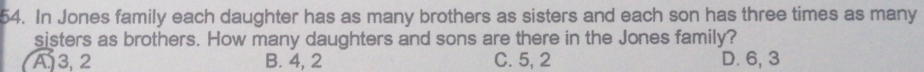 In Jones family each daughter has as many brothers as sisters and each son has three times as many
sisters as brothers. How many daughters and sons are there in the Jones family?
A3, 2 B. 4, 2 C. 5, 2 D. 6, 3