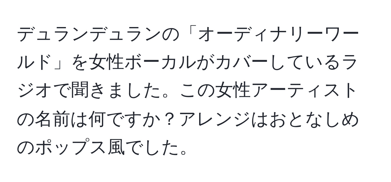 デュランデュランの「オーディナリーワールド」を女性ボーカルがカバーしているラジオで聞きました。この女性アーティストの名前は何ですか？アレンジはおとなしめのポップス風でした。