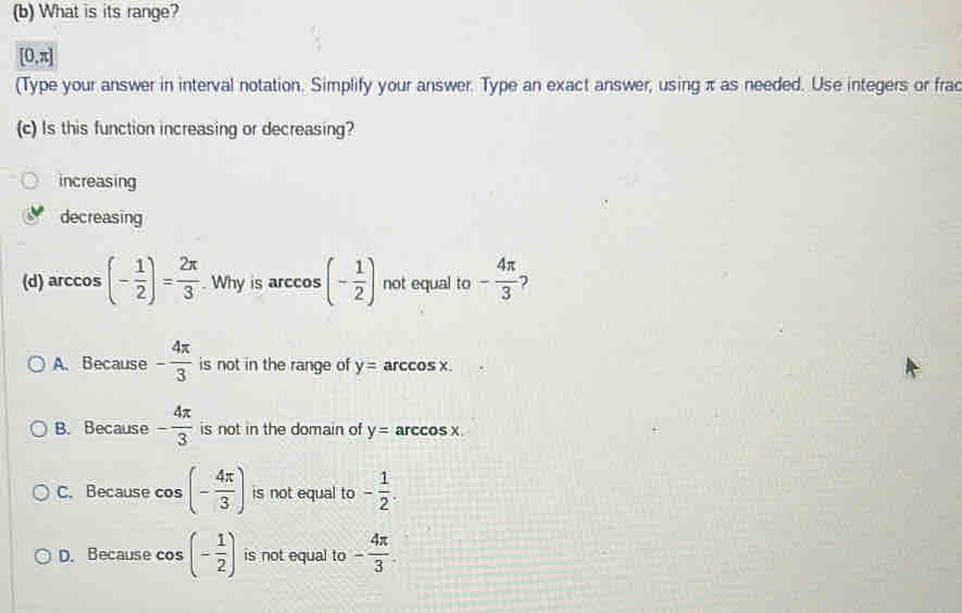 What is its range?
[0,π ]
(Type your answer in interval notation. Simplify your answer. Type an exact answer, using π as needed. Use integers or frac
(c) Is this function increasing or decreasing?
increasing
decreasing
(d) arccos (- 1/2 )= 2π /3 . Why is arccos (- 1/2 ) not equal to - 4π /3  7
A. Because - 4π /3  is not in the range of y= arccos x.
B. Because - 4π /3  is not in the domain of y= arccos X
C. Because cos (- 4π /3 ) is not equal to - 1/2 .
D. Because cos (- 1/2 ) is not equal to - 4π /3 .