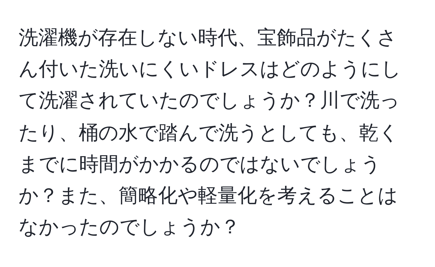 洗濯機が存在しない時代、宝飾品がたくさん付いた洗いにくいドレスはどのようにして洗濯されていたのでしょうか？川で洗ったり、桶の水で踏んで洗うとしても、乾くまでに時間がかかるのではないでしょうか？また、簡略化や軽量化を考えることはなかったのでしょうか？