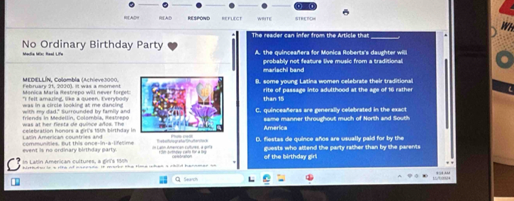 READY READ RESPOND REFLECT WRITE STRETCH
WH
The reader can infer from the Article that
_
No Ordinary Birthday Party
Media Mix: Real Life A. the quinceañera for Monica Roberts's daughter will
probably not feature live music from a traditional
mariachi band
MEDELLÍN, Colombia (Achieve3000,
February 21, 2020). It was a momentB. some young Latina women celebrate their traditional
Monica María Restrepo will never forget:
"I felt amazing, like a queen. Everybody rite of passage into adulthood at the age of 16 rather
was in a circle looking at me dancingthan 15
with my dad." Surrounded by family and
friends in Medellín, Colombia, Restrepo C. quinceañeras are generally celebrated in the exact
was at her fiesta de quince años. Thesame manner throughout much of North and South
celebration honors a girl's 15th birthday iAmerica
Latin American countries and
communities. But this once-in-a-lifetime Thebolotografa/Shutterstock D. fiestas de quince años are usually paid for by the
event is no ordinary birthday party. in Latn Amercan cutures, a grts 15m birthday cals for a brg guests who attend the party rather than by the parents
In Latin American cultures, a girl's 15th of the birthday girl
C hidthds is a rite of naeeade. It marke the time whan a child hecamae an
Search 11/7/2024 *18 AUi
