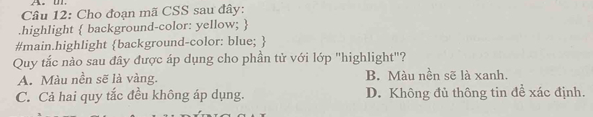 Cho đoạn mã CSS sau đây:
.highlight  background-color: yellow; 
#main.highlight background-color: blue; 
Quy tắc nào sau đây được áp dụng cho phần tử với lớp "highlight"?
A. Màu nền sẽ là vàng. B. Màu nền sẽ là xanh.
C. Cả hai quy tắc đều không áp dụng. D. Không đủ thông tin để xác định.