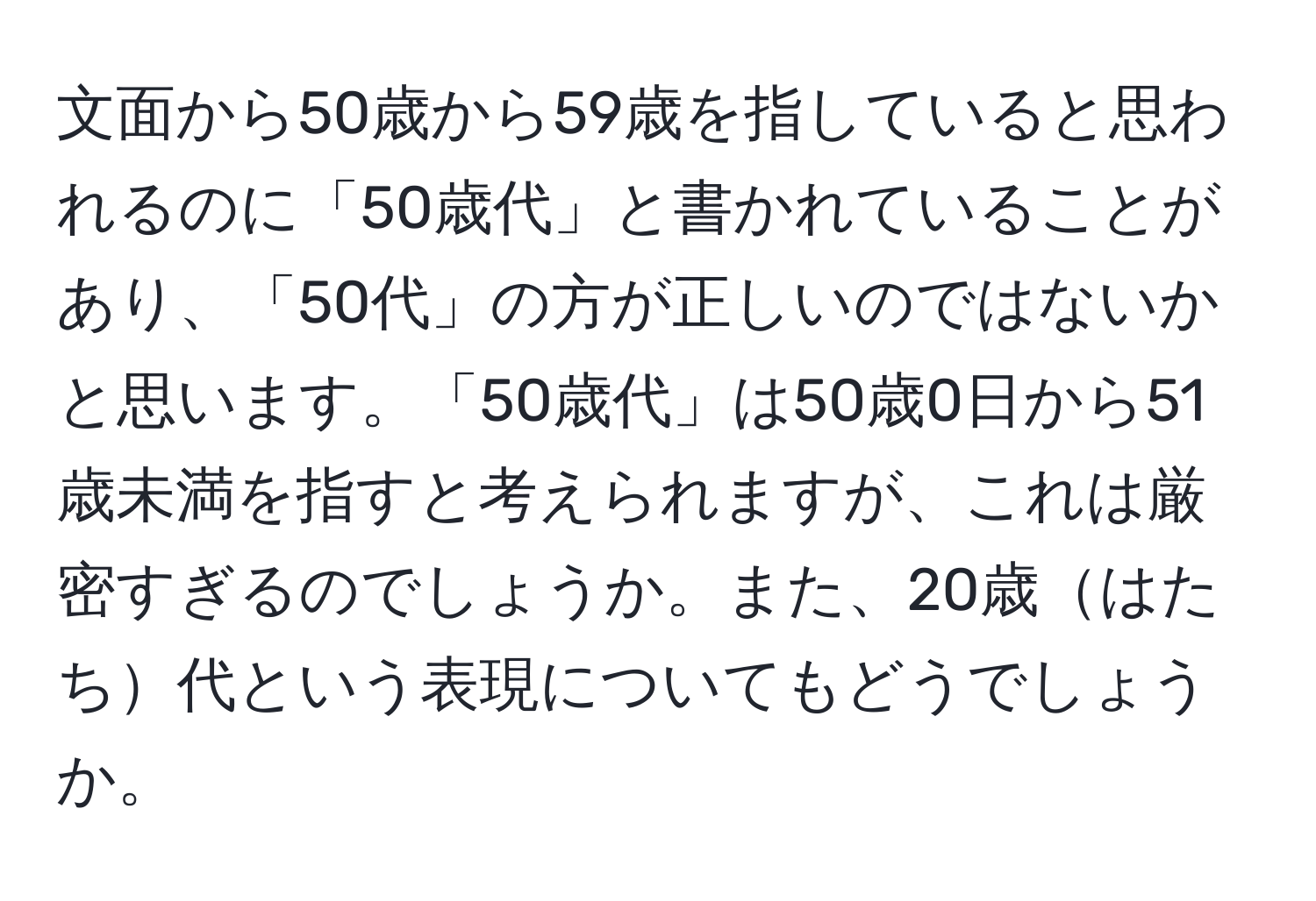 文面から50歳から59歳を指していると思われるのに「50歳代」と書かれていることがあり、「50代」の方が正しいのではないかと思います。「50歳代」は50歳0日から51歳未満を指すと考えられますが、これは厳密すぎるのでしょうか。また、20歳はたち代という表現についてもどうでしょうか。