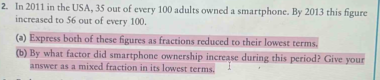 In 2011 in the USA, 35 out of every 100 adults owned a smartphone. By 2013 this figure 
increased to 56 out of every 100. 
(a) Express both of these figures as fractions reduced to their lowest terms. 
(b) By what factor did smartphone ownership increase during this period? Give your 
answer as a mixed fraction in its lowest terms.