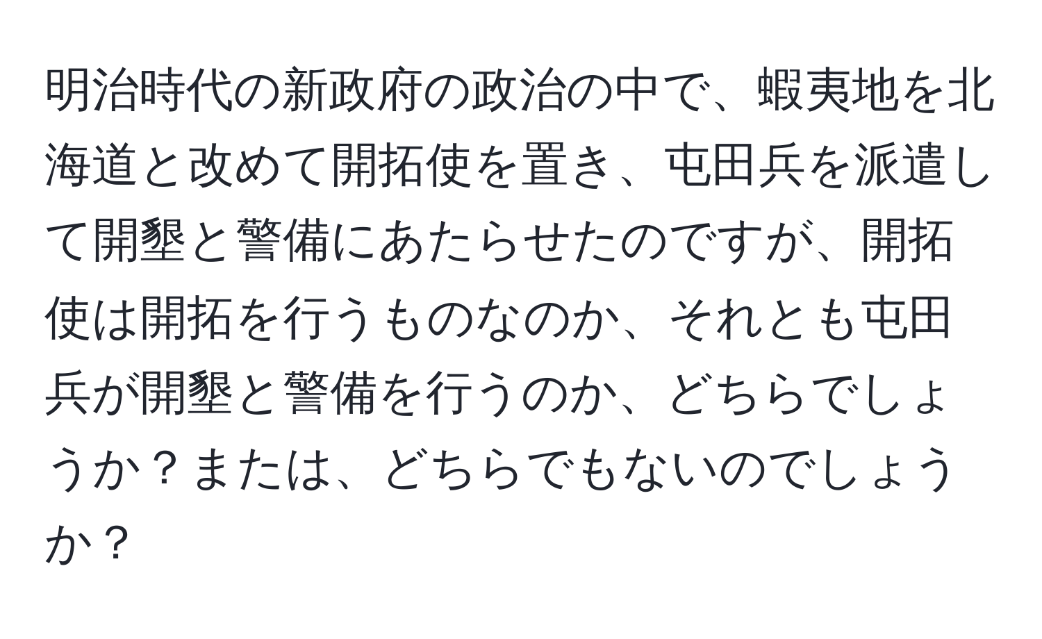 明治時代の新政府の政治の中で、蝦夷地を北海道と改めて開拓使を置き、屯田兵を派遣して開墾と警備にあたらせたのですが、開拓使は開拓を行うものなのか、それとも屯田兵が開墾と警備を行うのか、どちらでしょうか？または、どちらでもないのでしょうか？