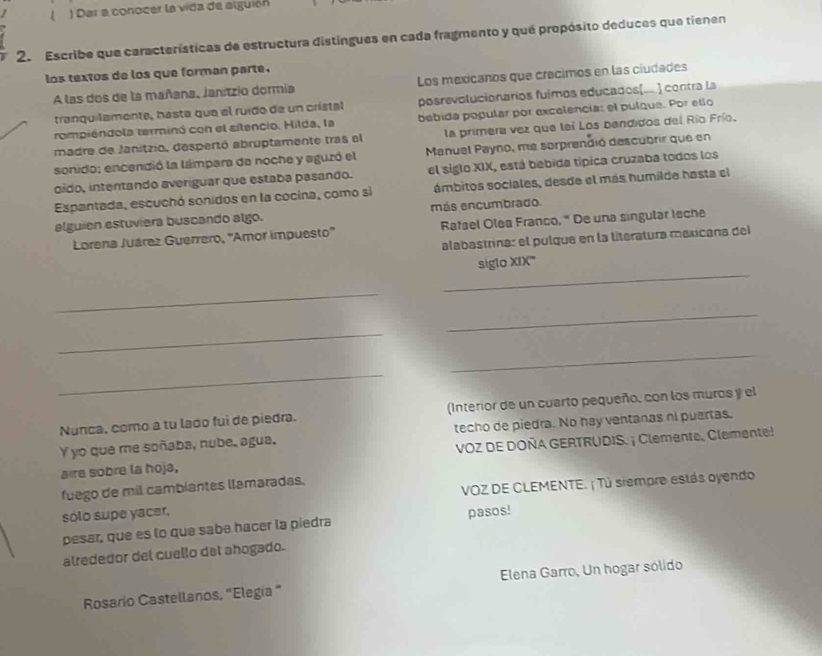 ( ) Dar a conocer la vida de alguión
2. Escribe que características de estructura distingues en cada fragmento y qué propósito deduces que tienen
los textos de los que forman parte .
A las dos de la mañana, Janzio dormia Los mexcanos que crecimos en las ciudades
tranquilamente, hásta que el ruído de un crístal posrevolucionaríos fuimos educados(.. ] contra la
rompiéndola terminó con el silencio. Hilda, la bebida popular por excelencía: el pulque. Por ello
madre de Janitzio, despertó abruptamente tras el la primera vez que tei Los bandidos del Río Frío.
sonido; encendió la lámpara de noche y aguzó el Manual Payno, ma sorprendió descubrir que en
oído, intentando averiguar que estaba pasando. el siglo XIX, está bebida típica cruzaba todos los
Espantada, escuchó sonidos en la cocina, como si ámbitos sociales, desde el más humilde hasta el
alguien estuviera buscando algo. más encumbrado.
Lorena Juárez Guerrero, 'Amor impuesto'' Ratael Olea Franco,“ De una singular lsche
alabastrina: el pulque en la literatura mexicana del
_
siglo XIX'''
_
_
_
_
_
Nunca, como a tu lado fui de piedra. (Interior de un cuarto pequeño, con los muros y el
Y yo que me soñaba, nube, agua. techo de piedra. No hay ventanas ni puertas.
aire sobre la hoja,  VOZ DE DOÑA GERTRUDIS. ¡ Clemente, Clemente
VOZ DE CLEMENTE. ¡ Tú siempre estás oyendo
fuego de mil cambiantes llamaradas,
sólo supe yacer, pasos!
pesar, que es lo que sabe hacer la piedra
alrededor del cuello del ahogado.
Rosario Castellanos, “Elegía " Elena Garro, Un hogar sólido