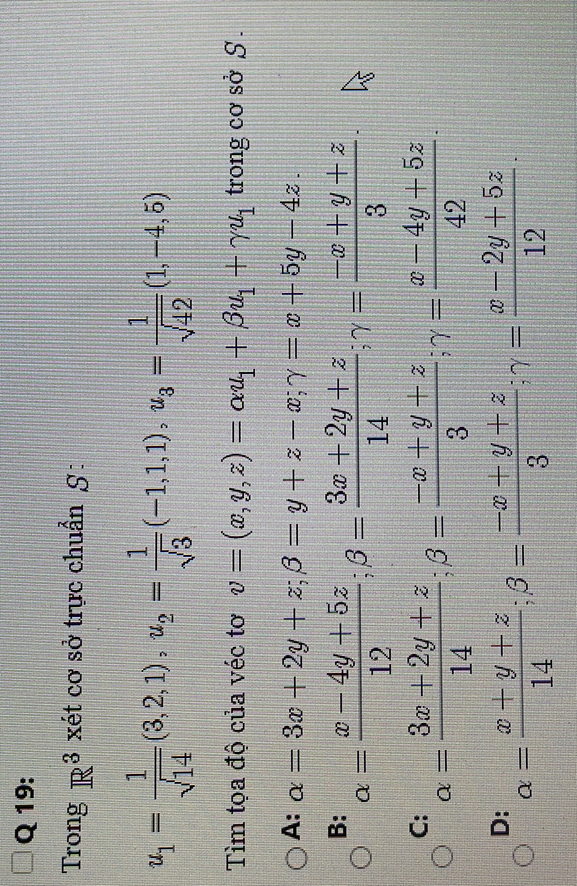 Trong R^3 xét cơ sở trực chuẩn S:
u_1= 1/sqrt(14) (3,2,1), u_2= 1/sqrt(3) (-1,1,1), u_3= 1/sqrt(42) (1,-4,5)
Tìm tọa độ của véc tơ v=(x,y,z)=alpha u_1+beta u_1+gamma u_1 trong cơ sở S .
A: alpha =3x+2y+z; beta =y+z-x; gamma =x+5y-4z.
B: alpha = (x-4y+5z)/12 ; beta = (3x+2y+z)/14 ; gamma = (-x+y+z)/3 ·
C: alpha = (3x+2y+z)/14 ; beta = (-x+y+z)/3 ; gamma = (x-4y+5z)/42 ·
D: alpha = (x+y+z)/14 ; beta = (-x+y+z)/3 ; gamma = (x-2y+5z)/12 