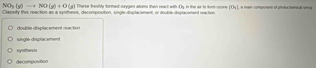 NO_2(g)to NO(g)+O(g) These freshly formed oxygen atoms then react with O_2 in the air to form ozone (O_3) , a main component of photochemical smog
Classify this reaction as a synthesis, decomposition, single-displacement, or double-displacement reaction.
double-displacement reaction
single-displacement
synthesis
decomposition