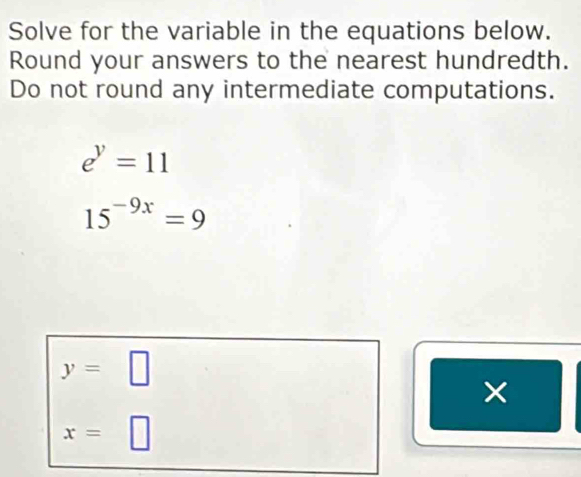 Solve for the variable in the equations below.
Round your answers to the nearest hundredth.
Do not round any intermediate computations.
e^y=11
15^(-9x)=9
y=□
x=□