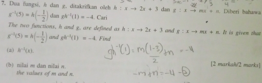 Dua fungsi, h dan g, ditakrifkan oleh h:xto 2x+3 dan g:xto mx+n. Diberi bahawa
g^(-1)(5)=h(- 1/2 ) dan gh^(-1)(1)=-4. Cari 
The two functions, h and g, are defined as h:xto 2x+3 and g:xto mx+n. It is given that
g^(-1)(5)=h(- 1/2 ) and gh^(-1)(1)=-4 Find 
(a) h^(-1)(x). 
(b) nilai m dan nilai n. 
[2 markah/2 marks] 
the values of m and n.